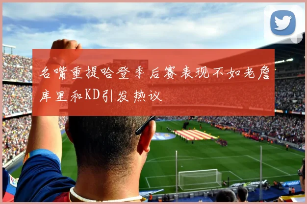 名嘴重提哈登季后赛表现不如老詹库里和KD引发热议