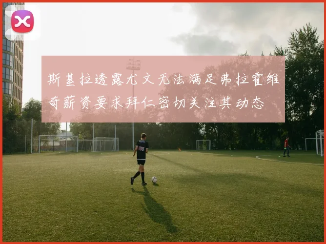 斯基拉透露尤文无法满足弗拉霍维奇薪资要求拜仁密切关注其动态