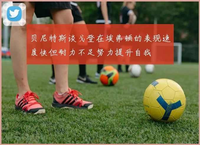 贝尼特斯谈戈登在埃弗顿的表现速度快但耐力不足努力提升自我