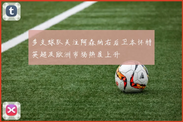多支球队关注阿森纳右后卫本怀特英超及欧洲市场热度上升