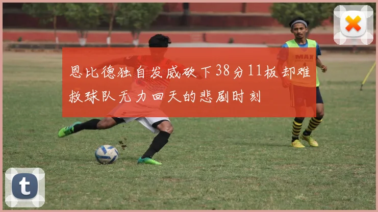 恩比德独自发威砍下38分11板却难救球队无力回天的悲剧时刻