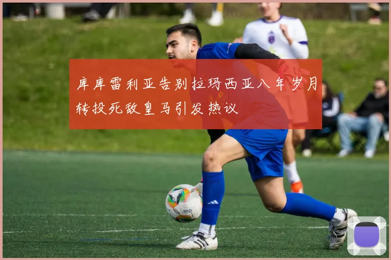 库库雷利亚告别拉玛西亚八年岁月转投死敌皇马引发热议