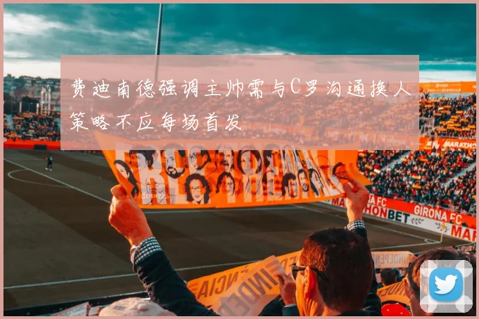 费迪南德强调主帅需与C罗沟通换人策略不应每场首发
