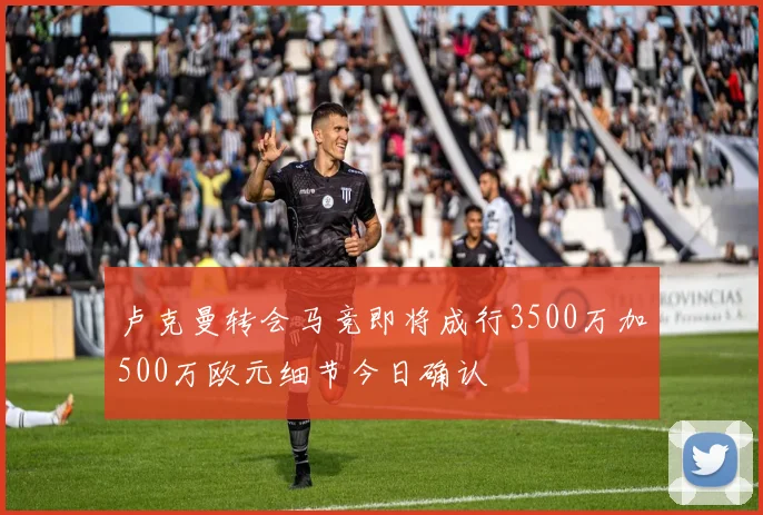 卢克曼转会马竞即将成行3500万加500万欧元细节今日确认