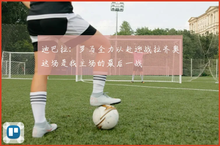 迪巴拉：罗马全力以赴迎战拉齐奥这场是我主场的最后一战