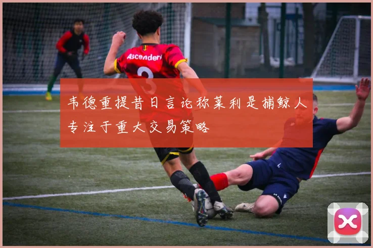 韦德重提昔日言论称莱利是捕鲸人专注于重大交易策略