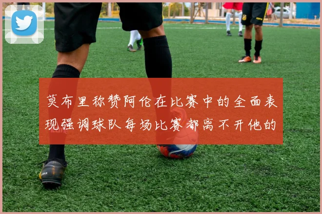 莫布里称赞阿伦在比赛中的全面表现强调球队每场比赛都离不开他的贡献