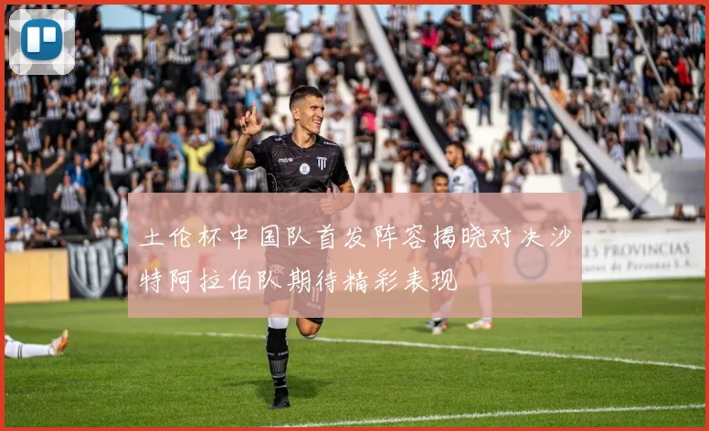 土伦杯中国队首发阵容揭晓对决沙特阿拉伯队期待精彩表现