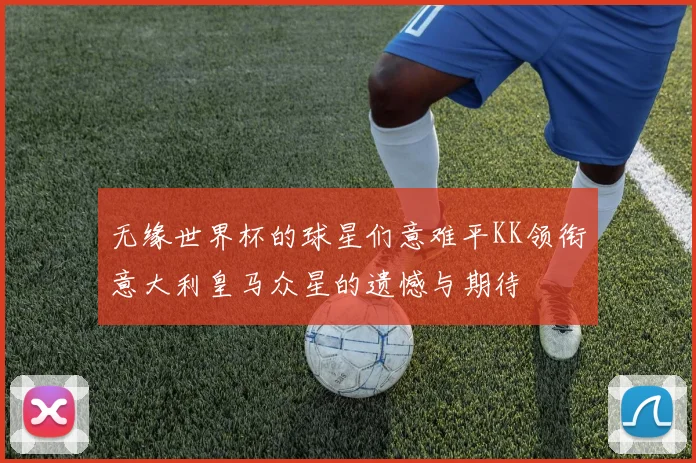 无缘世界杯的球星们意难平KK领衔意大利皇马众星的遗憾与期待