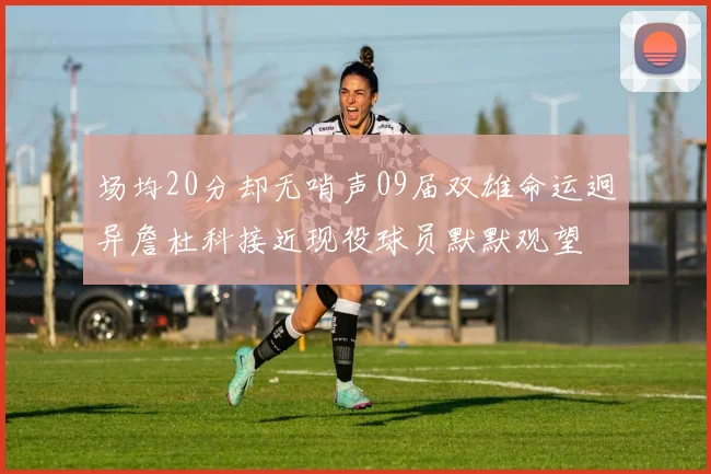 场均20分却无哨声09届双雄命运迥异詹杜科接近现役球员默默观望